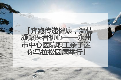 奔跑传递健康，温情凝聚医者初心——永州市中心医院职工亲子迷你马拉松圆满举行