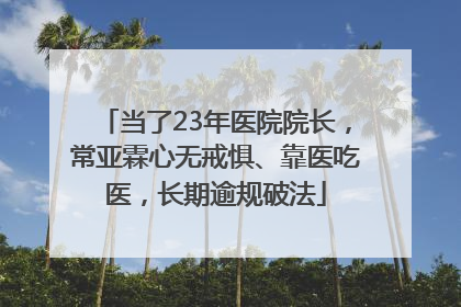 当了23年医院院长，常亚霖心无戒惧、靠医吃医，长期逾规破法