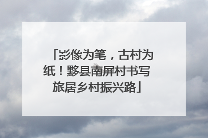影像为笔，古村为纸！黟县南屏村书写旅居乡村振兴路