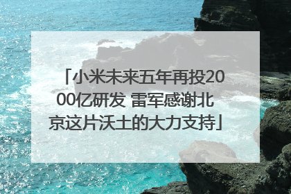 小米未来五年再投2000亿研发 雷军感谢北京这片沃土的大力支持