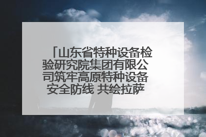 山东省特种设备检验研究院集团有限公司筑牢高原特种设备安全防线 共绘拉萨美好生活画卷