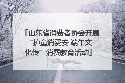 山东省消费者协会开展 “护童消费安 端午文化传”消费教育活动