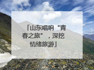山东唱响“青春之旅”，深挖情绪旅游