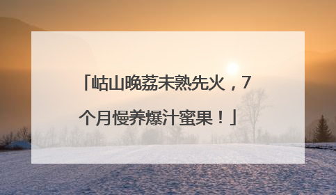 岵山晚荔未熟先火，7个月慢养爆汁蜜果！