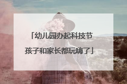幼儿园办起科技节 孩子和家长都玩嗨了