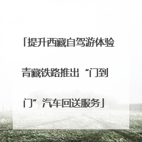 提升西藏自驾游体验 青藏铁路推出“门到门”汽车回送服务