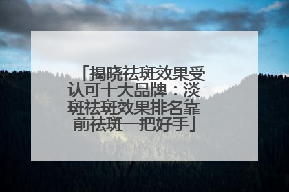 揭晓祛斑效果受认可十大品牌：淡斑祛斑效果排名靠前祛斑一把好手