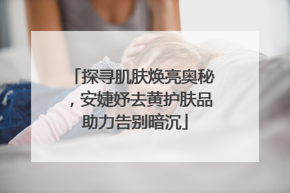 探寻肌肤焕亮奥秘，安婕妤去黄护肤品助力告别暗沉