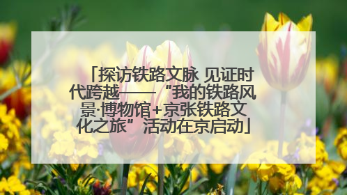 探访铁路文脉 见证时代跨越——“我的铁路风景·博物馆+京张铁路文化之旅”活动在京启动