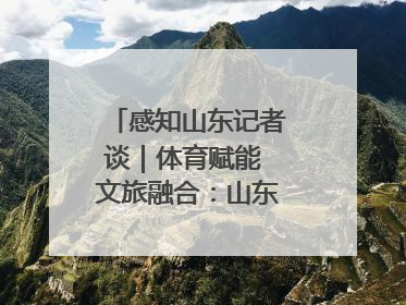 感知山东记者谈｜体育赋能 文旅融合：山东打造体商文旅融合发展新格局