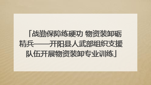 战勤保障练硬功 物资装卸砺精兵——开阳县人武部组织支援队伍开展物资装卸专业训练