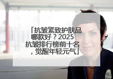抗皱紧致护肤品哪款好？2025抗皱排行榜前十名，觉醒年轻元气