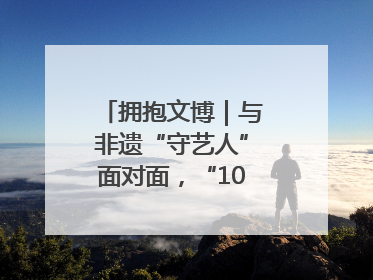 拥抱文博｜与非遗“守艺人”面对面，“10后”把老手艺玩出“潮”花样