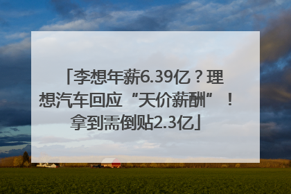 李想年薪6.39亿？理想汽车回应“天价薪酬”！拿到需倒贴2.3亿