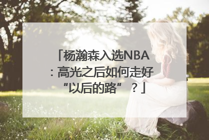 杨瀚森入选NBA：高光之后如何走好“以后的路”？