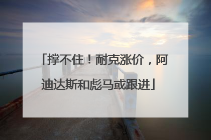 撑不住！耐克涨价，阿迪达斯和彪马或跟进