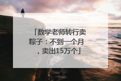 数学老师转行卖粽子：不到一个月，卖出15万个