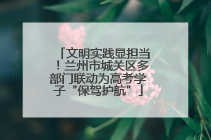 文明实践显担当！兰州市城关区多部门联动为高考学子“保驾护航”