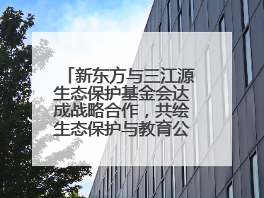 新东方与三江源生态保护基金会达成战略合作，共绘生态保护与教育公益新蓝图