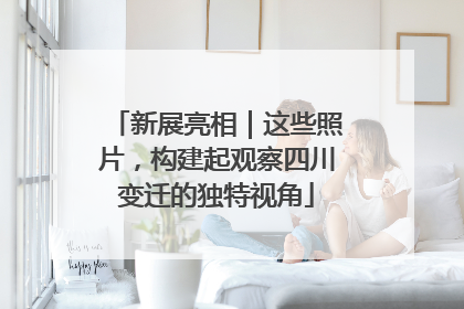 新展亮相｜这些照片，构建起观察四川变迁的独特视角