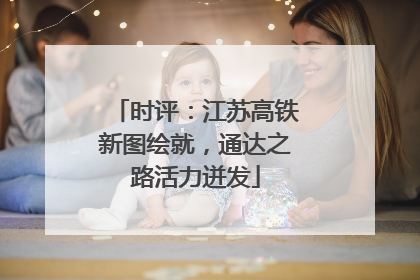 时评：江苏高铁新图绘就，通达之路活力迸发