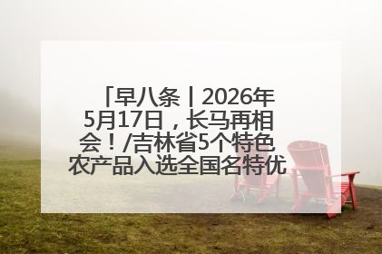 早八条丨2026年5月17日，长马再相会！/吉林省5个特色农产品入选全国名特优新农产品名录