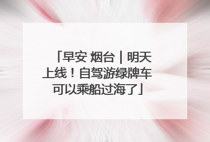 早安 烟台｜明天上线！自驾游绿牌车可以乘船过海了