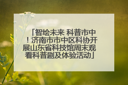 智绘未来 科普市中！济南市市中区科协开展山东省科技馆周末观看科普剧及体验活动