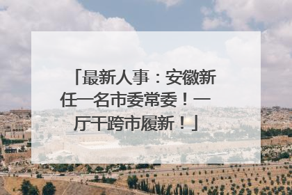 最新人事：安徽新任一名市委常委！一厅干跨市履新！