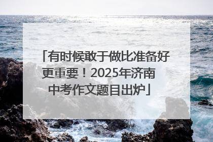 有时候敢于做比准备好更重要！2025年济南中考作文题目出炉