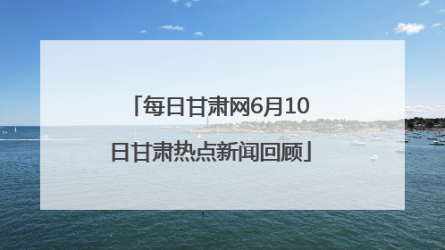 每日甘肃网6月10日甘肃热点新闻回顾