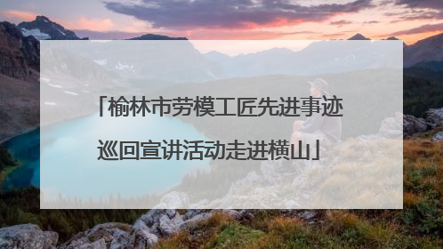 榆林市劳模工匠先进事迹巡回宣讲活动走进横山