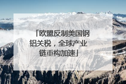欧盟反制美国钢铝关税，全球产业链重构加速