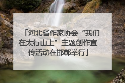河北省作家协会“我们在太行山上”主题创作宣传活动在邯郸举行