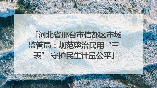 河北省邢台市信都区市场监管局：规范整治民用“三表” 守护民生计量公平