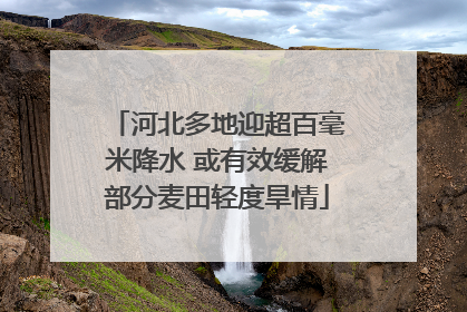 河北多地迎超百毫米降水 或有效缓解部分麦田轻度旱情