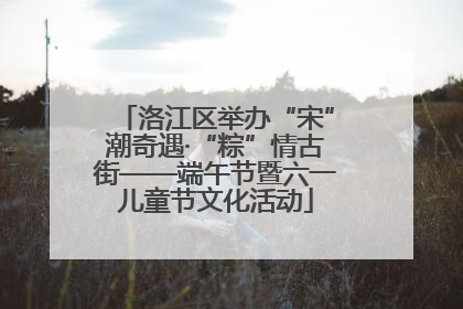 洛江区举办“宋”潮奇遇·“粽”情古街——端午节暨六一儿童节文化活动