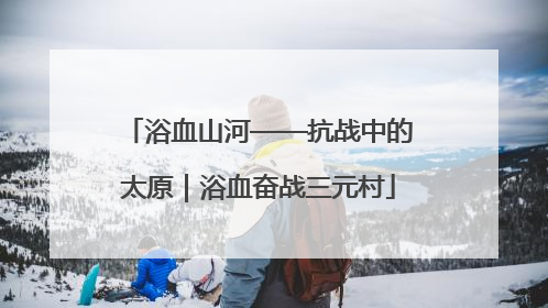 浴血山河——抗战中的太原｜浴血奋战三元村