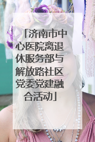 济南市中心医院离退休服务部与解放路社区党委党建融合活动