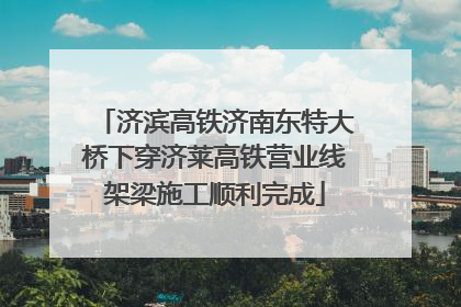 济滨高铁济南东特大桥下穿济莱高铁营业线架梁施工顺利完成