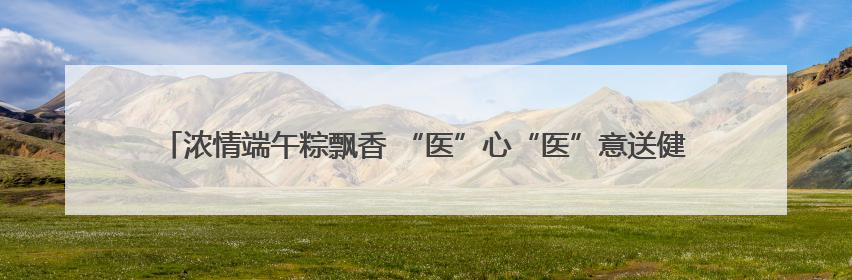 浓情端午粽飘香 “医”心“医”意送健康 菏泽博爱医院端午节为患者送祝福