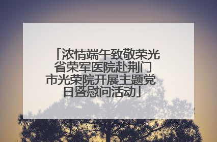 浓情端午致敬荣光 省荣军医院赴荆门市光荣院开展主题党日暨慰问活动
