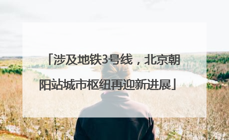 涉及地铁3号线，北京朝阳站城市枢纽再迎新进展