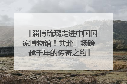 淄博琉璃走进中国国家博物馆！共赴一场跨越千年的传奇之约