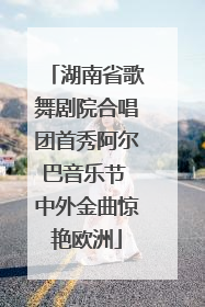 湖南省歌舞剧院合唱团首秀阿尔巴音乐节 中外金曲惊艳欧洲