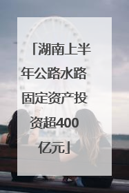 湖南上半年公路水路固定资产投资超400亿元