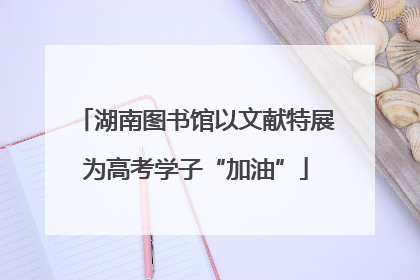 湖南图书馆以文献特展为高考学子“加油”