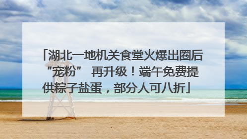 湖北一地机关食堂火爆出圈后“宠粉” 再升级！端午免费提供粽子盐蛋，部分人可八折