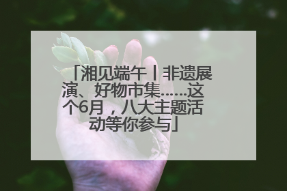 湘见端午丨非遗展演、好物市集……这个6月，八大主题活动等你参与