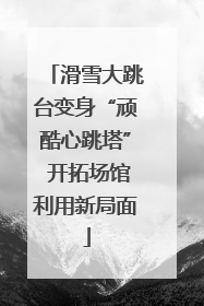 滑雪大跳台变身“顽酷心跳塔” 开拓场馆利用新局面